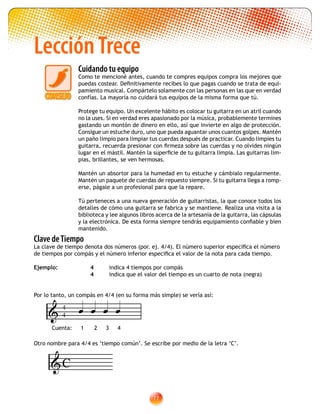 77
LecciónTrece
Cuidando tu equipo
Como te mencioné antes, cuando te compres equipos compra los mejores que
puedas costear. Definitivamente recibes lo que pagas cuando se trata de equi-
pamiento musical. Compártelo solamente con las personas en las que en verdad
confías. La mayoría no cuidará tus equipos de la misma forma que tú.
Protege tu equipo. Un excelente hábito es colocar tu guitarra en un atril cuando
no la uses. Si en verdad eres apasionado por la música, probablemente termines
gastando un montón de dinero en ello, así que invierte en algo de protección.
Consigue un estuche duro, uno que pueda aguantar unos cuantos golpes. Mantén
un paño limpio para limpiar tus cuerdas después de practicar. Cuando limpies tu
guitarra, recuerda presionar con firmeza sobre las cuerdas y no olvides ningún
lugar en el mástil. Mantén la superficie de tu guitarra limpia. Las guitarras lim-
pias, brillantes, se ven hermosas.
Mantén un absortor para la humedad en tu estuche y cámbialo regularmente.
Mantén un paquete de cuerdas de repuesto siempre. Si tu guitarra llega a romp-
erse, págale a un profesional para que la repare.
Tú perteneces a una nueva generación de guitarristas, la que conoce todos los
detalles de cómo una guitarra se fabrica y se mantiene. Realiza una visita a la
biblioteca y lee algunos libros acerca de la artesanía de la guitarra, las cápsulas
y la electrónica. De esta forma siempre tendrás equipamiento confiable y bien
mantenido.
Clave deTiempo
La clave de tiempo denota dos números (por. ej. 4/4). El número superior especifica el número
de tiempos por compás y el número inferior especifica el valor de la nota para cada tiempo.
Ejemplo:		 4	 indica 4 tiempos por compás
			 4	 indica que el valor del tiempo es un cuarto de nota (negra)
Por lo tanto, un compás en 4/4 (en su forma más simple) se vería así:
Otro nombre para 4/4 es ‘tiempo común’. Se escribe por medio de la letra ‘C’.
4
4
Cuenta: 1 2 3 4
   
C
 