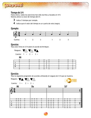 78
Tiempo de 3/4
Hasta ahora, todos los ejercicios han sido escritos y tocados en 4/4.
Veamos ahora la clave de tiempo de3/4.
3	 indica 3 tiempos por compás.
4	 indica que el valor del tiempo es un cuarto de nota (negra)
Ejemplo:
Ejercicio:
Toca este ritmo en 3/4 sobre el acorde de Mi Mayor.
Cuenta: 1 + 2 + 3 +
Rasgueo:
Ejercicio:
Toca la siguiente progresión de acordes utilizando el rasgueo de 3/4 que se muestra.

Cuenta: 1 2 3 1 2 3
     
T
A
B
0
0
1
2
2
0
0
0
1
2
2
0
0
0
1
2
2
0
0
0
1
2
2
0
0
0
1
2
2
0
0
0
1
2
2
0
0
0
1
2
2
0
0
0
1
2
2
0
Mi
Cuenta: 1 + 2 + 3 +
Rasgueo:	

T
A
B
Mi Do Sol Si7
0
0
1
2
2
0
0
0
1
2
2
0
0
0
1
2
2
0
0
0
1
2
2
0
0
1
0
2
3
X
0
1
0
2
3
X
0
1
0
2
3
X
0
1
0
2
3
X
3
0
0
0
2
3
3
0
0
0
2
3
3
0
0
0
2
3
3
0
0
0
2
3
2
0
2
1
2
X
2
0
2
1
2
X
2
0
2
1
2
X
2
0
2
1
2
X
45
43
43
 