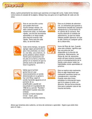 Ahora, quiero presentarte las claves que usaremos a lo largo del curso. Cada cierto tiempo
verás íconos al costado de la página. Debajo hay una guía con el significado de cada uno de
ellos:
Ahora que tenemos esto cubierto, es hora de comenzar a aprender. Espero que estés listo
para el viaje...
Esta es una lección o aviso
que puede ahorrarte
mucho tiempo valioso. Un
dato caliente puede ser un
número de cosas: un indicador
rápido, una lección duramente
aprendida o un atajo osado
para hacerte avanzar más
rápido. Toma nota de cada
dato, te servirán bien.
Este es el símbolo de adverten-
cia. Lo utilizamos para guiarte y
mantenerte alejado de cualquier
malapráctica y encarrilarte en
el camino de lo correcto. Pon
mucha atención al símbolo de
advertencia, ya que los malos
hábitos pueden aparecer sin que
te dés cuenta en cualquier parte
de tu desarrollo.
Este se explica solo realmente.
Esto es algo importante que
realmente necesitas tomar en
consideración y recordar.
Cuando veas este ícono,
estúdiate la información hasta
que te la sepas al revés y al
derecho. De esa forma estarás
listo para cualquier cosa en las
futuras lecciones.
Cada cierto tiempo, me gusta
agregar algún pensamiento un
poco más profundo a la mezc-
la; una idea, una creencia, al-
gunas palabras sabias simple-
mente para mantenerte con
los pies en la tierra y hacerte
pensar en la manera en que tú
piensas acerca de aprender y
tocar la guitarra.
Sabías que el primer
guitarrista en usar
intencionalmente un sonido
distorsionado en su guitarra
fue Link Wray. Logró el
sonido haciendo agujeros en el
parlante de su
amplificador y puede ser
escuchado en la grabación de
1958 de su canción “Rumble”.
Adivinaste! Cuando veas este
símbolo
tendrás un hecho bastante
trivial – inútil, pero
interesante de todas maneras.
Icono de Pista de Jam. Cuando
veas este símbolo, significa que
hay una pista de jam
disponible en la sección de
miembros. Básicamente, las
Pistas de Jam de Jamorama
están ahí para tenerte tocando
junto al acompañamiento de la
banda y para poner todas tus
habilidades recién aprendidas en
práctica.
 