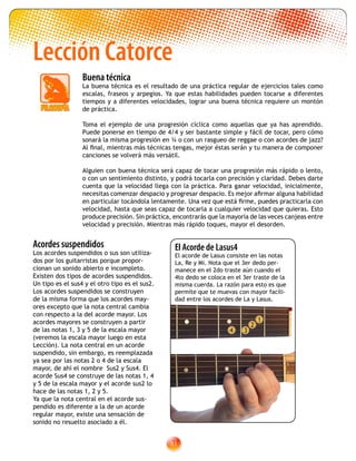 81
Lección Catorce
Buena técnica
La buena técnica es el resultado de una práctica regular de ejercicios tales como
escalas, fraseos y arpegios. Ya que estas habilidades pueden tocarse a diferentes
tiempos y a diferentes velocidades, lograr una buena técnica requiere un montón
de práctica.
Toma el ejemplo de una progresión cíclica como aquellas que ya has aprendido.
Puede ponerse en tiempo de 4/4 y ser bastante simple y fácil de tocar, pero cómo
sonará la misma progresión en ¾ o con un rasgueo de reggae o con acordes de jazz?
Al final, mientras más técnicas tengas, mejor éstas serán y tu manera de componer
canciones se volverá más versátil.
Alguien con buena técnica será capaz de tocar una progresión más rápido o lento,
o con un sentimiento distinto, y podrá tocarla con precisión y claridad. Debes darte
cuenta que la velocidad llega con la práctica. Para ganar velocidad, inicialmente,
necesitas comenzar despacio y progresar despacio. Es mejor afirmar alguna habilidad
en particular tocándola lentamente. Una vez que está firme, puedes practicarla con
velocidad, hasta que seas capaz de tocarla a cualquier velocidad que quieras. Esto
produce precisión. Sin práctica, encontrarás que la mayoría de las veces canjeas entre
velocidad y precisión. Mientras más rápido toques, mayor el desorden.
Acordes suspendidos
Los acordes suspendidos o sus son utiliza-
dos por los guitarristas porque propor-
cionan un sonido abierto e incompleto.
Existen dos tipos de acordes suspendidos.
Un tipo es el sus4 y el otro tipo es el sus2.
Los acordes suspendidos se construyen
de la misma forma que los acordes may-
ores excepto que la nota central cambia
con respecto a la del acorde mayor. Los
acordes mayores se construyen a partir
de las notas 1, 3 y 5 de la escala mayor
(veremos la escala mayor luego en esta
Lección). La nota central en un acorde
suspendido, sin embargo, es reemplazada
ya sea por las notas 2 o 4 de la escala
mayor, de ahí el nombre Sus2 y Sus4. El
acorde Sus4 se construye de las notas 1, 4
y 5 de la escala mayor y el acorde sus2 lo
hace de las notas 1, 2 y 5.
Ya que la nota central en el acorde sus-
pendido es diferente a la de un acorde
regular mayor, existe una sensación de
sonido no resuelto asociado a él.
4 3
1
2
El Acorde de Lasus4
El acorde de Lasus consiste en las notas
La, Re y Mi. Nota que el 3er dedo per-
manece en el 2do traste aún cuando el
4to dedo se coloca en el 3er traste de la
misma cuerda. La razón para esto es que
permite que te muevas con mayor facili-
dad entre los acordes de La y Lasus.
 