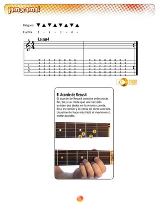 82
2
1
3
4
El Acorde de Resus4
El acorde de Resus4 consiste enlas notas
Re, Sol y La. Nota que una vez más
existen dos dedos en la misma cuerda.
Esto es común y lo verás en otros acordes.
Usualmente hace más fácil el movimiento
entre acordes.
47
T
A
B

La sus4
1 2 3 4+ +++
Rasgueo
Cuenta
0
3
2
2
0
X
0
3
2
2
0
X
0
3
2
2
0
X
0
3
2
2
0
X
0
3
2
2
0
X
0
3
2
2
0
X
0
3
2
2
0
X
0
3
2
2
0
X
0
3
2
2
0
X
0
3
2
2
0
X
0
3
2
2
0
X
0
3
2
2
0
X
0
3
2
2
0
X
0
3
2
2
0
X
0
3
2
2
0
X
0
3
2
2
0
X
44
 
