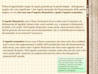 Prima di approfondire meglio la regola generale per la partita doppia	 distinguiamo meglio che cosa significano i due aspetti principali delfunzionamento della partita doppia, ovvero che cosa sono l’aspetto finanziario e quale l’aspetto economico.L’aspetto finanziario cura il flusso finanziario di un evento come l’aumento o la diminuzione di liquidità: denaro reale, conti correnti, ecc. o aumenti o diminuzioni di debiti, o di crediti. Nell’aspetto finanziario vanno anche valori presunti relativi a fatti di gestione che non sono ancora documentanti, che si verificheranno in maniera documentale, in un esercizio* successivo.  L’aspetto economico invece cura il flusso economico che tiene conto dei cosiddetti costi e ricavi che rappresentano il reddito dell’azienda derivante dal funzionamento, della stessa, non curato sotto l’aspetto finanziario che tiene conto appunto solo de movimenti di denaro. Nell’aspetto economico teniamo conto oltre che dei costi e dei ricavi anche delle variazioni sul capitale derivanti da coloro che detengono la proprietà dell’azienda.  * Esercizio: L’esercizio è il periodo di gestione della durata di circa dodici mesi, alla fine del quale viene redatto un bilancio. L’esercizio non sempre corrisponde con l’anno solare, l’importante e che corrisponda ad una durata di 12 mesi appunto. 