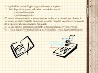 Le regole della partita doppia in generale sono le seguenti:1.) I fatti di gestione vanno individuati sotto i due aspetti- aspetto finanziario- aspetto economico2.) Si accendono o meglio si annota sempre su due serie di conti per rilevare le variazioni sia sotto l’aspetto finanziario sia sotto l’aspetto economico. A seconda della tipologie che analizzeremo più avanti 3.) Le due serie di conti funzionamento in modo antitetico ovvero opposti.4.) Il totale degli accreditamenti deve essere uguale al totale degli addebitamenti 