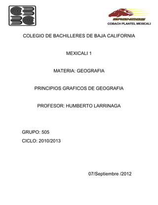 COLEGIO DE BACHILLERES DE BAJA CALIFORNIA


                   MEXICALI 1


             MATERIA: GEOGRAFIA


     PRINCIPIOS GRAFICOS DE GEOGRAFIA


      PROFESOR: HUMBERTO LARRINAGA




GRUPO: 505
CICLO: 2010/2013




                           07/Septiembre /2012
 