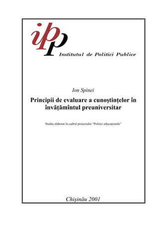 Ion Spinei
Principii de evaluare a cunoştinţelor în
     învăţămîntul preuniversitar

     Studiu elaborat în cadrul proiectului “Politici educaţionale”




                     Chişinău 2001
 
