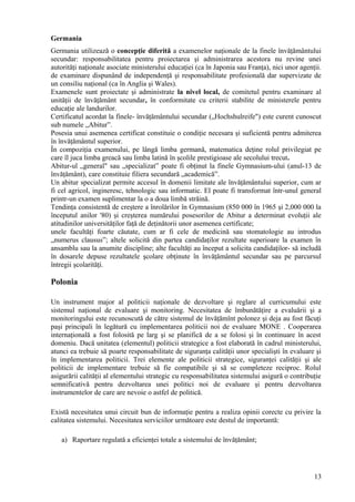 Germania
Germania utilizează o concepţie diferită a examenelor naţionale de la finele învăţământului
secundar: responsabilitatea pentru proiectarea şi administrarea acestora nu revine unei
autorităţi naţionale asociate ministerului educaţiei (ca în Japonia sau Franţa), nici unor agenţii.
de examinare dispunând de independenţă şi responsabilitate profesională dar supervizate de
un consiliu naţional (ca în Anglia şi Wales).
Examenele sunt proiectate şi administrate la nivel local, de comitetul pentru examinare al
unităţii de învăţământ secundar, în conformitate cu criterii stabilite de ministerele pentru
educaţie ale landurilor.
Certificatul acordat la finele- învăţământului secundar („Hochshulreife") este curent cunoscut
sub numele „Abitur”.
Posesia unui asemenea certificat constituie o condiţie necesara şi suficientă pentru admiterea
în învăţământul superior.
În compoziţia examenului, pe lângă limba germană, matematica deţine rolul privilegiat pe
care îl juca limba greacă sau limba latină în şcolile prestigioase ale secolului trecut.
Abitur-ul „general" sau „specializat” poate fi obţinut la finele Gymnasium-ului (anul-13 de
învăţământ), care constituie filiera secundară „academică”.
Un abitur specializat permite accesul în domenii limitate ale învăţământului superior, cum ar
fi cel agricol, ingineresc, tehnologic sau informatic. El poate fi transformat într-unul general
printr-un examen suplimentar la o a doua limbă străină.
Tendinţa consistentă de creştere a înrolărilor în Gymnasium (850 000 în 1965 şi 2,000 000 la
începutul anilor '80) şi creşterea numărului posesorilor de Abitur a determinat evoluţii ale
atitudinilor universităţilor faţă de deţinătorii unor asemenea certificate;
unele facultăţi foarte căutate, cum ar fi cele de medicină sau stomatologie au introdus
„numerus clausus”; altele solicită din partea candidaţilor rezultate superioare la examen în
ansamblu sau la anumite discipline; alte facultăţi au început a solicita candidaţilor- să includă
în dosarele depuse rezultatele şcolare obţinute în învăţământul secundar sau pe parcursul
întregii şcolarităţi.

Polonia

Un instrument major al politicii naţionale de dezvoltare şi reglare al curricumului este
sistemul naţional de evaluare şi monitoring. Necesitatea de îmbunătăţire a evaluării şi a
monitoringului este recunoscută de către sistemul de învăţămînt polonez şi deja au fost făcuţi
paşi principali în legătură cu implementarea politicii noi de evaluare MONE . Cooperarea
internaţională a fost folosită pe larg şi se planifică de a se folosi şi în continuare în acest
domeniu. Dacă unitatea (elementul) politicii strategice a fost elaborată în cadrul ministerului,
atunci ea trebuie să poarte responsabilitate de siguranţa calităţii unor specialişti în evaluare şi
în implementarea politicii. Trei elemente ale politicii strategice, siguranţei calităţii şi ale
politicii de implementare trebuie să fie compatibile şi să se completeze reciproc. Rolul
asigurării calităţii al elementului strategic cu responsabilitatea sistemului asigură o contribuţie
semnificativă pentru dezvoltarea unei politici noi de evaluare şi pentru dezvoltarea
instrumentelor de care are nevoie o astfel de politică.

Există necesitatea unui circuit bun de informaţie pentru a realiza opinii corecte cu privire la
calitatea sistemului. Necesitatea serviciilor următoare este destul de importantă:

   a) Raportare regulată a eficienţei totale a sistemului de învăţământ;




                                                                                                13
 