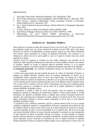 BIBLIOGRAFIE

1.   Ioan Jinga, Elena Istrate. Manual de pedagogie. ALL Educaţional, 1998.
2.   Sorin Cristea. Dicţionar de termeni pedagogici. Editura Did& Ped.,R.A., Bucureşti, 1998.
3.   Petru Lisievici. Calitatea învăţămîntului. Cadrul conceptual. Evaluare şi dezvoltare.
     Editura Did& Ped.,R.A., Bucureşti, 1997.
4.   Ion T. Radu Evaluarea în procesul didactic. Editura Didactică şi Pedagogică. Bucureşti,
     2000. 344 p.
5.   A.Stoica. Reforma evaluării în învăţământ. Editura SIGMA, 2000.
6.   Ioan Bontaş, Pedagogie, Bucureşti, editura ALL EDUCATIONAL, 1996.
7.   Образование для всех? Проект МОНЕ. Центральная и Восточная
     Европа/СНГ/Балтияю Региональный мониторинговый доклад N5, 1998.


                          Studiu de caz – Republica Moldova

Dacă explozia în evaluare în ţările din Europa de Vest a avut loc în anii ’70, la noi în ţară s-a
pus problema creării unui nou sistem naţional de evaluare în anul 1998, când a fost lansat
Proiectul de reformă a învăţământului secundar general, susţinut de către Banca Mondială.
Vom descrie starea sistemului de evaluare la începutul Proiectului, vom constata ce s-a
întreprins în ultimii doi ani la acest capitol şi care ar fi paşii în crearea unui nou sistem
naţional de evaluare.
Sistemul actual de examene şi evaluare are mai multe neajunsuri care urmează să fie
soluţionate, dacă republica intenţionează să dezvolte un sistem credibil şi obiectiv de evaluare
şi examene, capabil nu numai să măsoare adecvat realizările elevilor, ci şi să asigure
ministerul şi publicul cu un tablou general al calităţii performanţei sistemului de învăţământ.
La începutul proiectului s-au constatat următoarele blocaje ale sistemului de evaluare şi
           examene:
1. Elevii sunt supra-testaţi, dar sub-evaluaţi din punct de vedere al informaţiei formative şi
obţinerii de abilităţi flexibile. Numărul mare de examene administrate în fiecare an în
învăţământul mediu sugerează ideea că elevii sunt supra-testaţi. Se impune de a înlocui
sistemul actual de examene de promovare şi absolvire cu un sistem mai simplu în care elevii
vor fi examinaţi extern numai la sfârşitul fiecărui ciclu de învăţământ, adică la sfârşitul clasei
a IV-a, clasei a IX-a, claselor a XI-a şi a XII-a. Concomitent, este necesar de a deplasa axarea
examenelor, precum şi a evaluării în sala de clasă, de la simpla reproducere a faptelor la
testarea abilităţilor de gândire critică.
2. Examenele şi testele în sălile de clasă sunt puternic axate pe conţinut şi cunoştinţe,
bazându-se aproape în întregime pe memorizarea faptelor. Foarte puţină atenţie se acordă
domeniilor sau tipurilor de abilităţi testate şi faptului dacă acestea corespund obiectivelor
specifice ale curriculum-ului. Examenele în mare măsură nu testează cât de bine elevii pot
aplica cunoştinţele obţinute în diverse situaţii neaşteptate şi cât de bine ei şi-au elaborat
abilităţile de gândire critică.
3. Examenele scrise, elaborate centralizat, sunt de o calitate tehnică joasă. Lor nu le ajunge
validitate, credibilitate empirică şi comparabilitate. Deoarece examenele sunt evaluate de sute
de învăţători diferiţi şi lipsesc nişte criterii unice de evaluare (bareme de corectare şi notare),
scorurile acumulate de elevi nu sunt comparabile de la o şcoală la alta. De la un an la altul
sunt testate discipline diferite, de aceea scorurile acumulate la examene nu sunt comparabile
în timp. Spectrul de tipuri de întrebări folosite este limitat - în fond întrebări cu răspuns
deschis, bazat pe memorie şi utilizare ocazională a întrebărilor cu alegere binară sau multiplă.
Luate împreună, acestea înseamnă că rezultatele pe care le obţine ministerul la sfârşitul
fiecărei perioade de testare nu asigură un tablou empiric care ar reprezenta ce cunosc elevii în

                                                                                                19
 