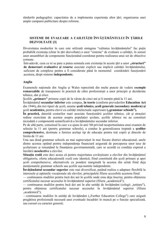 rândurile pedagogilor; capacitatea de a implementa experienţa altor ţări; organizarea unei
ample campanii publicitare despre reforme.




     SISTEME DE EVALUARE A CAILITĂŢII ÎNVĂŢĂMÂNTULUI ÎN ŢĂRILE
     DEZVOLTATE [3]
Diversitatea modurilor în care este utilizată sintagma “calitatea învăţământului" fac puţin
probabilă existenţa (chiar în ţări dezvoltate) a unor “sisteme” de evaluare a calităţii, în sensul
unor ansambluri de componente funcţionând coordonat pentru realizarea unui set de obiective
comune.
Într-adevăr, ceea ce ni se pare a putea semnala este existenţa în aceste ţări a unor „structuri"
de demersuri evaluative şi resurse asociate explicit sau implicit calităţii învăţământului,
suficient de complexe pentru a fi considerate până în momentul coordonării funcţionării
acestora, drept sisteme independente.

Anglia
Examenele naţionale din Anglia şi Wales reprezintă din multe puncte de vedere exemple
remarcabile de transpunere în practică de către profesionişti a unor principii şi deziderate
tehnice, dar şi etice.
Şcolile „primare" primesc copii de la vârsta de cinci ani şi îi menţin până la 11 ani.
Învăţământul secundar inferior este compus, în teorie (conform prevederilor Education Act
din 1944), din trei tipuri de şcoli, anume şcoli tehnice, şcoli generale (secondary modern) şi
şcoli academice, pentru elevii cu calităţi intelectuale superioare („grammar schools”).
În practică, datorită costurilor mari asociate funcţionării şcolilor tehnice, cât şi atracţiei
reduse exercitate de acestea asupra populaţiei şcolare, şcolile tehnice nu au constituit
niciodată o componentă semnificativă a învăţământului secundar inferior.
Pe de altă parte, consensul la care s-a ajuns în anii '60 privind neoportunitatea unui examen de
selecţie la 11 ani (pentru grammar schools), a condus la generalizarea treptată a şcolilor
comprehensive, destinate a furniza acelaşi tip de educaţie pentru toţi copiii şi dincolo de
limita de 11 ani.
Una sau două grammar schools au mai supravieţuit în mai fiecare district educaţional, unele
dintre acestea optând pentru independenţa financiară asigurată de perceperea unor taxe de
şcolarizare şi renunţând la finanţarea guvernamentală, care se acordă cu condiţia expresă a
înrolării neselective a elevilor.
Situaţia reală este deci aceea că pentru majoritatea covârşitoare a elevilor din învăţământul
obligatoriu, oferta educaţională reală este identică, fiind constituită din şcoli primare şi apoi
şcoli comprehensive, alternativele cu pondere marginală la acestea din urmă fiind deja
menţionatele grammar schools sau şcolile aşa-numite independente.
Învăţământul secundar superior este mai diversificat, putând realiza o adaptare flexibilă la
interesele şi opţiunile vocaţionale ale elevilor, principalele filiere accesibile acestora fiind:
— continuarea studiilor pentru încă doi ani în şcolile unde erau deja înscrişi, pentru obţinerea
certificatului necesar accesului în învăţământul superior (filiera „academică");
— continuarea studiilor pentru încă doi ani în alte unităţi de învăţământ (colegii „terţiare"),
pentru obţinerea certificatului necesar accesului în învăţământul superior (filiera
„academică");
—continuarea studiilor în unităţi de învăţământ („Further Education College") care asigură
pregătirea profesională necesară unei eventuale încadrări în muncă pe o funcţie specializată,
sau cursuri cu caracter general;



                                                                                                8
 