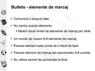 Bullets - elemente de marcaj
 Comunică o singură idee
 Nu centra aceste elemente
 Maxim două nivele de elemente de marcaj per slide
 Un număr de maxim 6-8 elemente de marcaj
 Fiecare element este urmat de o literă de tipar
 Fiecare element de marcaj are aproximativ 6-8 cuvinte
 Nu utiliza semne de punctuație la final
 