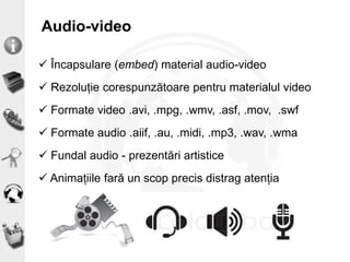 Audio-video
 Încapsulare (embed) material audio-video
 Rezoluție corespunzătoare pentru materialul video
 Formate video .avi, .mpg, .wmv, .asf, .mov, .swf
 Formate audio .aiif, .au, .midi, .mp3, .wav, .wma
 Fundal audio - prezentări artistice
 Animațiile fară un scop precis distrag atenția
 