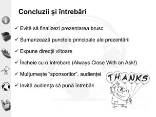Concluzii și întrebări
 Evită să finalizezi prezentarea brusc
 Sumarizează punctele principale ale prezentării
 Expune direcții viitoare
 Încheie cu o întrebare (Always Close With an Ask!)
 Mulțumește “sponsorilor”, audienței
 Invită audiența să pună întrebări
 