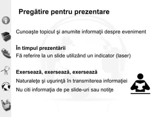 Pregătire pentru prezentare
Cunoaşte topicul şi anumite informaţii despre eveniment
În timpul prezentării
Fă referire la un slide utilizând un indicator (laser)
Exersează, exersează, exersează
Naturaleţe şi uşurinţă în transmiterea informaţiei
Nu citi informaţia de pe slide-uri sau notiţe
 