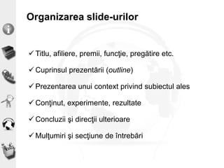 Organizarea slide-urilor
 Titlu, afiliere, premii, funcţie, pregătire etc.
 Cuprinsul prezentării (outline)
 Prezentarea unui context privind subiectul ales
 Conţinut, experimente, rezultate
 Concluzii şi direcţii ulterioare
 Mulţumiri şi secţiune de întrebări
 
