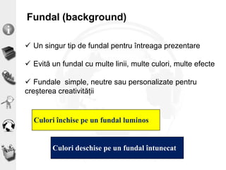 Fundal (background)
Culori închise pe un fundal luminos
Culori deschise pe un fundal întunecat
 Un singur tip de fundal pentru întreaga prezentare
 Evită un fundal cu multe linii, multe culori, multe efecte
 Fundale simple, neutre sau personalizate pentru
creșterea creativității
 
