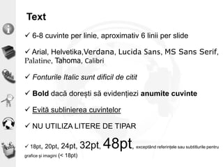 Text
 6-8 cuvinte per linie, aproximativ 6 linii per slide
 Arial, Helvetika,Verdana, Lucida Sans, MS Sans Serif,
Palatine, Tahoma, Calibri
 Fonturile Italic sunt dificil de citit
 Bold dacă dorești să evidențiezi anumite cuvinte
 Evită sublinierea cuvintelor
 NU UTILIZA LITERE DE TIPAR
 18pt, 20pt, 24pt, 32pt, 48pt, exceptând referințele sau subtitlurile pentru
grafice și imagini (< 18pt)
 
