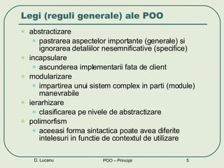 Legi (reguli generale) ale POO abstractizare pastrarea aspectelor importante (generale) si ignorarea detaliilor nesemnificative (specifice) incapsulare ascunderea implementarii fata de client modularizare impartirea unui sistem complex in parti (module) manevrabile ierarhizare clasificarea pe nivele de abstractizare  polimorfism aceeasi forma sintactica poate avea diferite intelesuri in functie de contextul de utilizare D. Lucanu POO – Principii 