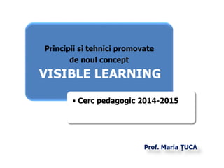Principii si tehnici promovate 
Prof. Maria ŢUCA 
de noul concept 
VISIBLE LEARNING 
• Cerc pedagogic 2014-2015 
 