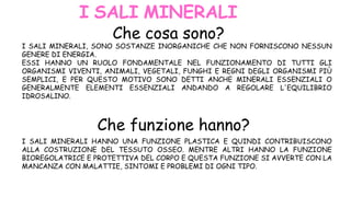 I SALI MINERALI, SONO SOSTANZE INORGANICHE CHE NON FORNISCONO NESSUN
GENERE DI ENERGIA.
ESSI HANNO UN RUOLO FONDAMENTALE NEL FUNZIONAMENTO DI TUTTI GLI
ORGANISMI VIVENTI, ANIMALI, VEGETALI, FUNGHI E REGNI DEGLI ORGANISMI PIÙ
SEMPLICI, E PER QUESTO MOTIVO SONO DETTI ANCHE MINERALI ESSENZIALI O
GENERALMENTE ELEMENTI ESSENZIALI ANDANDO A REGOLARE L'EQUILIBRIO
IDROSALINO.
I SALI MINERALI HANNO UNA FUNZIONE PLASTICA E QUINDI CONTRIBUISCONO
ALLA COSTRUZIONE DEL TESSUTO OSSEO. MENTRE ALTRI HANNO LA FUNZIONE
BIOREGOLATRICE E PROTETTIVA DEL CORPO E QUESTA FUNZIONE SI AVVERTE CON LA
MANCANZA CON MALATTIE, SINTOMI E PROBLEMI DI OGNI TIPO.
I SALI MINERALI
Che cosa sono?
Che funzione hanno?
 