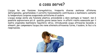 a cosa serve?
L’acqua ha una funzione bioregolatrice, trasporta diverse sostanze all’interno
dell’organismo, garantendone il corretto funzionamento contribuisce a mantenere costante
la temperatura corporea evaporando sottoforma di sudore.
L’acqua svolge anche una funzione plastica, prevedendo a dare sostegno ai tessuti. non è
possibile sopravvivere più di qualche giorno senza bere: in effetti risulta essenziale per il
nostro organismo mantenere l’equilibrio idrico, introducendo acqua attraverso bevande e
alimenti, per compensare l’acqua che viene eliminata attraverso l’urina, il sudore, le feci e la
respirazione.
 