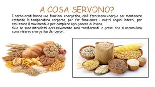 I carboidrati hanno una funzione energetica, cioè forniscono energia per mantenere
costante la temperatura corporea, per far funzionare i nostri organi interni, per
realizzare il movimento e per compiere ogni genere di lavoro.
Solo se sono introdotti eccessivamente sono trasformati in grassi che si accumulano
come riserva energetica del corpo.
 