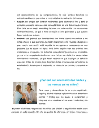 del reconocimiento de su comportamiento, lo cual también beneficia su
       autoestima al tiempo que motiva la continuidad de la realización del mismo.
      Elogiar. Los elogios son también importantes, para estimular al niño y darle el
       empujón necesario para que siga comportándose se una determinada manera.
       Pero debe ser un elogio merecido y darse en una justa medida. Los excesos son
       contraproducentes, ya que el niño se llegan a sentir poderosos y que pueden
       hacer todo lo que quieran.
      Premiar. Los premios son considerados una forma positiva de motivar a los
       niños a hacer lo que queramos. La razón de premiar como refuerzo educativo es
       que cuando una acción está seguida de un premio o recompensa es más
       probable que la acción se repita. Pero debe elegirse bien los premios, con
       moderación y precaución. No todos los comportamientos deben ser premiados,
       ya que unos comportamientos forman parte del proceso de la vida y esos deben
       considerarse “normales”, ya que deben hacerse sin que supongan un esfuerzo
       especial. El tipo de premio debe depender de las circunstancias particulares, la
       edad del niño, lo que para él tenga valor, el interés de los padres y por qué se le
       da.




                                    ¿Por qué son necesarios los límites y
                                          las normas en los niños?

                                Para crecer y desarrollarse de un modo equilibrado,
                                seguro y estable nuestros hijos necesitan un sistema de
                                normas y límites que les ayude a comprender e
                                integrarse en el mundo en el que viven. Los límites y las
                                normas:

■Aportan estabilidad y seguridad a los niños. Les ofrecen la seguridad de saber a qué
atenerse en cada situación. Un niño sin puntos de referencia, sin límites ni normas es
 