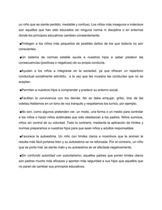 un niño que se siente perdido, inestable y confuso. Los niños más inseguros e indecisos
son aquellos que han sido educados sin ninguna norma ni disciplina o en entornos
donde los principios educativos cambian constantemente.

■Protegen a los niños más pequeños de posibles daños de los que todavía no son
conscientes.

■Un sistema de normas estable ayuda a nuestros hijos a saber predecir las
consecuencias (positivas o negativas) de su propia conducta.

■Ayudan a los niños a integrarse en la sociedad, ya que ofrecen un repertorio
conductual socialmente admitido, a la vez que les muestra las conductas que no se
aceptan.

■Permiten a nuestros hijos a comprender y predecir su entorno social.

■Facilitan la convivencia con los demás. No se debe empujar, gritar, tirar de las
coletas.Hablamos en un tono de voz tranquilo y respetamos los turnos, por ejemplo.

■No son, como algunos pretenden ver, un modo, una forma o un medio para controlar
a los niños o hacer niños autómatas que solo obedezcan a los padres. Niños sumisos,
niños sin control de su voluntad. Todo lo contrario, mediante la aplicación de límites y
normas preparamos a nuestros hijos para que sean niños y adultos responsables.

■Favorece la autoestima. Un niño con límites claros e incentivos que le animen le
resulta más fácil portarse bien y su autoestima se ve reforzada. Por el contrario, un niño
que se porta mal, se siente malo y su autoestima se ve afectada negativamente.

■Sin confundir autoridad con autoritarismo, aquellos padres que ponen límites claros
son padres mucho más eficaces y aportan más seguridad a sus hijos que aquellos que
no paran de cambiar sus principios educativos.
 