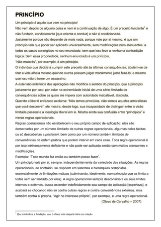 PRINCÍPIO
Um princípio é aquilo que vem no princípio!
Não vem depois de alguma coisa e nem é a continuação de algo. É um preceito fundante1
e
não fundado, condicionante [que orienta e conduz] e não é condicionado.
Justamente porque não depende de mais nada, porque vale por si mesmo, é que um
princípio tem que poder ser aplicado universalmente, sem modificações nem atenuantes, a
todos os casos abrangidos no seu enunciado, sem que isso leve a nenhuma contradição
lógica. Sem essa propriedade, nenhum enunciado é um princípio.
“Não matarás”, por exemplo, é um princípio.
O indivíduo que decide a cumprir este preceito até às últimas consequências, abstém-se de
tirar a vida alheia mesmo quando outros possam julgar moralmente justo fazê-lo, e mesmo
que isso não o torne um assassino.
A extensão indefinida das aplicações não modifica o sentido do princípio, que é princípio
justamente por isso: por estar na extremidade inicial de uma série ilimitada de
consequências sobre as quais ele impera com autoridade inabalável, absoluta.
Quando o liberal enfezado exclama: “Nós temos princípios, não somos aqueles amoralistas
que você descreve”, ele mostra, desde logo, sua incapacidade de distinguir entre a visão
limitada pessoal e a ideologia liberal em si. Mostra ainda sua confusão entre “princípios” e
meras regras operacionais.
Regras operacionais não estabelecem o seu próprio campo de aplicação: elas são
demarcadas por um número ilimitado de outras regras operacionais, algumas delas tácitas
ou só descobertas a posteriori, bem como por um número também ilimitado de
conveniências de ordem prática que podem intervir em cada caso. Toda regra operacional é
por isso intrinsecamente deficiente e não pode ser aplicada senão com muitos atenuantes e
modificações.
Exemplo: “Todo mundo faz então eu também posso fazer”.
Um princípio vale por si, sempre, independentemente da variedade das situações. As regras
operacionais, ao contrário, se dispõem em sistemas e hierarquias compostos
essencialmente de limitações mútuas (culminando, idealmente, num princípio que as limita a
todas sem ser limitado por elas). A regra operacional sempre desconsidera os seus limites
internos e externos, busca estender indefinidamente seu campo de aplicação [esperteza], e
acabará se chocando não só contra outras regras e contra conveniências externas, mas
também contra si própria. “Agir no interesse próprio”, por exemplo, é uma regra operacional.
(Olavo de Carvalho – 2007)
1
Que estabelece a fundação, que é a base toda daquela ideia ou criação.
 