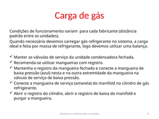 Dynamis ar condicionado e exaustão 17
Carga de gás
Condições de funcionamento variam para cada fabricante (distância
padrão entre as unidades).
Quando necessário devemos carregar gás refrigerante no sistema, a carga
ideal e feita por massa de refrigerante, logo devemos utilizar uma balança.
 Manter as válvulas de serviço da unidade condensadora fechada.
 Recomenda-se utilizar mangueiras com registro.
 Mantenha o registro da mangueira fechado e conecte a mangueira de
baixa pressão (azul) nesta e na outra extremidade da mangueira na
válvula de serviço de baixa pressão.
 Conecte a mangueira de serviço (amarela) do manifold no cilindro de gás
refrigerante.
 Abrir o registro do cilindro, abrir o registro de baixa do manifold e
purgar a mangueira.
 