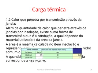 Dynamis ar condicionado e exaustão 26
Carga térmica
1.2 Calor que penetra por transmissão através da
janela:
Além da quantidade de calor que penetra através da
janelas por insolação, existe outra forma de
transmissão que é a condução, a qual depende do
material utilizado e da área da janela.
A área é a mesma calculada no item insolação e
representa 9,72m². como a janela é constituída de vidro
comum o fator a ser utilizado é 50.
A quantidade de calor transmitida através da janela
corresponde a 486 Kcal/H.
 