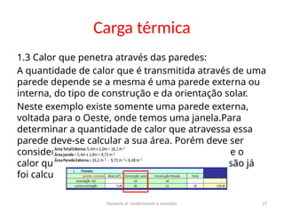 Dynamis ar condicionado e exaustão 27
Carga térmica
1.3 Calor que penetra através das paredes:
A quantidade de calor que é transmitida através de uma
parede depende se a mesma é uma parede externa ou
interna, do tipo de construção e da orientação solar.
Neste exemplo existe somente uma parede externa,
voltada para o Oeste, onde temos uma janela.Para
determinar a quantidade de calor que atravessa essa
parede deve-se calcular a sua área. Porém deve ser
considerada somente a área de parede, visto que o
calor que penetra através do vidro por transmissão já
foi calculado.
 