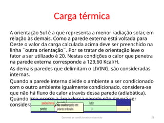 Dynamis ar condicionado e exaustão 28
Carga térmica
A orientação Sul é a que representa a menor radiação solar, em
relação às demais. Como a parede externa está voltada para
Oeste o valor da carga calculada acima deve ser preenchido na
linha ¨outra orientação¨. Por se tratar de orientação leve o
fator a ser utilizado é 20. Nestas condições o calor que penetra
na parede externa corresponde a 129,60 Kcal/H.
As demais paredes que delimitam o LIVING, são consideradas
internas.
Quando a parede interna divide o ambiente a ser condicionado
com o outro ambiente igualmente condicionado, considera-se
que não há fluxo de calor através dessa parede (adiabática).
Quando isso ocorre a área dessa parede não deverá ser
considerada no cálculo.
 
