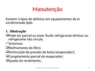 Dynamis ar condicionado e exaustão 39
Manutenção
Existem 3 tipos de defeitos em equipamentos de ar
condicionado Split.
1. Obstrução
Pode ser parcial ou total, fluido refrigerante diminui ou
refrigerante não circula.
Sintomas:
Resfriamento do filtro;
Diminuição de pressão de baixa (evaporador);
Congelamento parcial do evaporador;
Queda do rendimento.
 