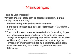 Dynamis ar condicionado e exaustão 43
Manutenção
Teste de Compressores:
Verificar massa: (passagem de corrente da bobina para a
carcaça do compressor).
Remova a tampa de proteção dos terminais.
Identifique e desconecte os cabos P(principal), A (auxiliar) e C
(comum).
Com o multímetro na escala de resistência (mais alta), faça o
teste de massa (passagem de corrente da bobina para a
carcaça do compressor) verifique se existe continuidade entre
os 3 bornes (comum, principal e auxiliar) e a carcaça do
compressor, em um ponto onde não haja tinta. Não poderá
haver continuidade, caso contrário, o compressor está
defeituoso.
 