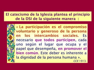 El catecismo de la Iglesia plantea el principio
de la DSI de la siguiente manera :
« La participación es el compromiso
voluntario y generoso de la persona
en los intercambios sociales. Es
necesario que todos participen, cada
uno según el lugar que ocupa y el
papel que desempeña, en promover el
bien común. Este deber es inherente a
la dignidad de la persona humana ».
CCE 1913.
 