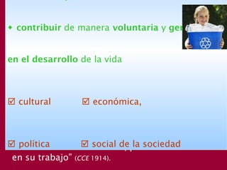 La participación, que tiene como finalidad el
bien de los otros y de la sociedad, puede ser
muy variada, pero se inicia con las responsabi-
lidades personales “por la atención prestada a
la educación de la familia, por la conciencia
en su trabajo” (CCE 1914).
 contribuir de manera voluntaria y generosa
en el desarrollo de la vida
 cultural  económica,
 política  social de la sociedad
 