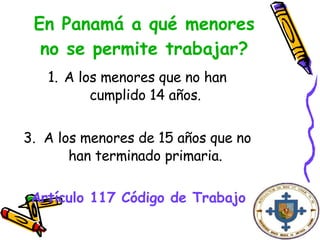 En Panamá a qué menores no se permite trabajar? A los menores que no han cumplido 14 años. A los menores de 15 años que no han terminado primaria. Artículo 117 Código de Trabajo   