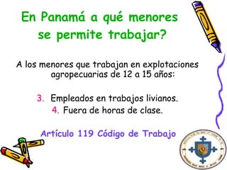 En Panamá a qué menores  se permite trabajar? A los menores que trabajan en explotaciones agropecuarias de 12 a 15 años: Empleados en trabajos livianos. Fuera de horas de clase. Artículo 119 Código de Trabajo   