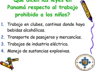 Qué dicen las leyes en Panamá respecto al trabajo prohibido a los niños? Trabajo en clubes, cantinas donde haya bebidas alcohólicas. Transporte de pasajeros y mercancías. Trabajos de industria eléctrica. Manejo de sustancias explosivas.   
