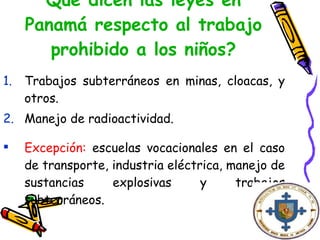 Qué dicen las leyes en Panamá respecto al trabajo prohibido a los niños? Trabajos subterráneos en minas, cloacas, y otros. Manejo de radioactividad. Excepción:  escuelas vocacionales en el caso de transporte, industria eléctrica, manejo de sustancias explosivas y trabajos subterráneos.   