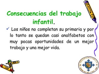 Consecuencias del trabajo infantil . Los niños no completan su primaria y por lo tanto se quedan casi analfabetos con muy pocas oportunidades de un mejor trabajo y una mejor vida. 