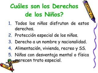 Cuáles son los Derechos de los Niños? Todos los niños disfrutan de estos derechos. Protección especial de los niños. Derecho a un nombre y nacionalidad. Alimentación, vivienda, recreo y SS. Niños con desventaja mental o física merecen trato especial.  