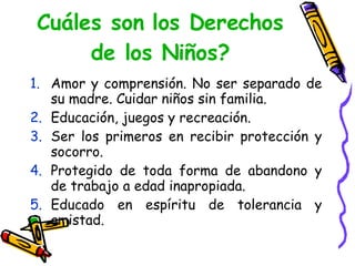 Cuáles son los Derechos de los Niños? Amor y comprensión. No ser separado de su madre. Cuidar niños sin familia.  Educación, juegos y recreación. Ser los primeros en recibir protección y socorro. Protegido de toda forma de abandono y de trabajo a edad inapropiada. Educado en espíritu de tolerancia y amistad.  