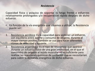 Resistencia
Capacidad física y psíquica de soportar la fatiga frente a esfuerzos
relativamente prolongados y/o recuperación rápida después de dicho
esfuerzo.
• En función de la vía energética que vayamos a utilizar, la Resistencia
puede ser:
1. Resistencia aeróbica: Es la capacidad para sostener un esfuerzo,
con equilibrio entre aporte y consumo de oxígeno, durante el
mayor tiempo posible. También se usa para hacer diferentes
ritmos de velocidad y aguante.
2. Resistencia anaeróbica: Es el tipo de resistencia que aparece
durante un esfuerzo físico de una gran intensidad, en el que el
suministro de oxígeno al tejido muscular no es suficiente para
realizar las reacciones químicas de oxidación que se necesitarían
para cubrir la demanda energética de dicho esfuerzo.
 