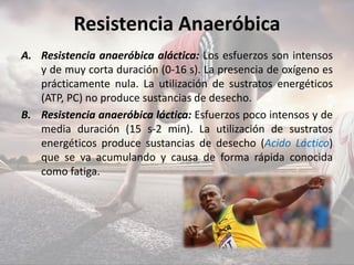 Resistencia Anaeróbica
A. Resistencia anaeróbica aláctica: Los esfuerzos son intensos
y de muy corta duración (0-16 s). La presencia de oxígeno es
prácticamente nula. La utilización de sustratos energéticos
(ATP, PC) no produce sustancias de desecho.
B. Resistencia anaeróbica láctica: Esfuerzos poco intensos y de
media duración (15 s-2 min). La utilización de sustratos
energéticos produce sustancias de desecho (Acido Láctico)
que se va acumulando y causa de forma rápida conocida
como fatiga.
 