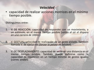 Velocidad
• capacidad de realizar acciones motrices en el mínimo
tiempo posible.
Distinguimos entre:
1. V. DE REACCIÓN: capacidad de responder con un movimiento, a
un estímulo, en el menor tiempo posible (salida al oír el disparo
en una carrera de 100m.).
2. V. GESTUAL: velocidad de realización de un gesto aislado. También
llamada V. de ejecución (lanzar la pelota en béisbol).
3. V. DE DESPLAZAMIENTO: capacidad de recorrer una distancia en el
menor tiempo posible. También puede definirse como la
capacidad de repetición en un tiempo mínimo de gestos iguales
(correr, andar).
 