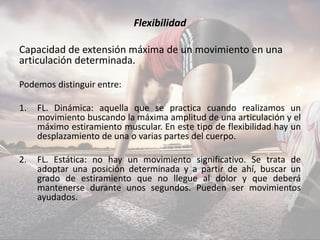 Flexibilidad
Capacidad de extensión máxima de un movimiento en una
articulación determinada.
Podemos distinguir entre:
1. FL. Dinámica: aquella que se practica cuando realizamos un
movimiento buscando la máxima amplitud de una articulación y el
máximo estiramiento muscular. En este tipo de flexibilidad hay un
desplazamiento de una o varias partes del cuerpo.
2. FL. Estática: no hay un movimiento significativo. Se trata de
adoptar una posición determinada y a partir de ahí, buscar un
grado de estiramiento que no llegue al dolor y que deberá
mantenerse durante unos segundos. Pueden ser movimientos
ayudados.
 