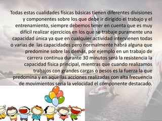 Todas estas cualidades físicas básicas tienen diferentes divisiones
y componentes sobre los que debe ir dirigido el trabajo y el
entrenamiento, siempre debemos tener en cuenta que es muy
difícil realizar ejercicios en los que se trabaje puramente una
capacidad única ya que en cualquier actividad intervienen todas
o varias de las capacidades pero normalmente habrá alguna que
predomine sobre las demás, por ejemplo en un trabajo de
carrera continua durante 30 minutos será la resistencia la
capacidad física principal, mientras que cuando realizamos
trabajos con grandes cargas o pesos es la fuerza la que
predomina y en aquellas acciones realizadas con alta frecuencia
de movimientos sería la velocidad el componente destacado.
 