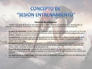 Factores de influencia
Existen una serie de factores que determinarán directamente el contenido y su distribución, el
volumen de trabajo la intensidad y orientación de las cargas en una Sesión de Entrenamiento.
• La edad del deportista: existen diferencias considerables a la hora de diseñar una sesión en función
de la misma, no es lo mismo entrenar a niños que están en edad de crecimiento y desarrollo que a
jóvenes, adultos o a personas mayores.
• La experiencia: el propio nivel o grado de experiencia del deportista es determinante ya que para
una misma edad puede haber grandes diferencias, es necesario conocer el historial deportivo y
médico de la persona.
• El estado de forma: no bastaría con conocer su historial de entrenamientos y competiciones sino
que es esencial saber en que situación se encuentra en la actualidad, puede haber salido de una
lesión, haber realizado un periodo de descanso, etc.
• El período de la temporada: en función del momento dentro de cada macrociclo, meso ciclo y
micro ciclo habrá que incidir en unos aspecto o en otros para que el entrenamiento sea coherente y
efectivo.
• Los objetivos de la propia sesión: con cada sesión se pretende conseguir una serie de objetivos que
nos marcarán el diseño de la misma.
 