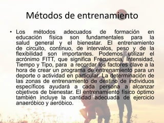 Métodos de entrenamiento
• Los métodos adecuados de formación en
educación física son fundamentales para la
salud general y el bienestar. El entrenamiento
de circuito, continuo, de intervalos, peso y de la
flexibilidad son importantes. Podemos utilizar el
acrónimo FITT, que significa Frecuencia, Intensidad,
Tiempo y Tipo, para a recordar los factores clave a la
hora de crear un programa de entrenamiento para un
deporte o actividad en particular. La determinación de
las zonas de entrenamiento de destino de individuos
específicos ayudará a cada persona a alcanzar
objetivos de bienestar. El entrenamiento físico óptimo
también incluye la cantidad adecuada de ejercicio
anaeróbico y aeróbico.
 