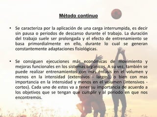 Método continuo
• Se caracteriza por la aplicación de una carga interrumpida, es decir
sin pausa o periodos de descanso durante el trabajo. La duración
del trabajo suele ser prolongada y el efecto de entrenamiento se
basa primordialmente en ello, durante lo cual se generan
constantemente adaptaciones fisiológicas.
• Se consiguen ejecuciones más económicas de movimiento y
mejoras funcionales en los sistemas orgánicos. A su vez, también se
puede realizar entrenamientos con mas énfasis en el volumen y
menos en la intensidad (extensivos - largos), o bien con mas
importancia en la intensidad y menos en el volumen (intensivos -
cortos). Cada uno de estos va a tener su importancia de acuerdo a
los objetivos que se tengan que cumplir y al periodo en que nos
encontremos.
 